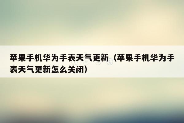 苹果手机华为手表天气更新（苹果手机华为手表天气更新怎么关闭）