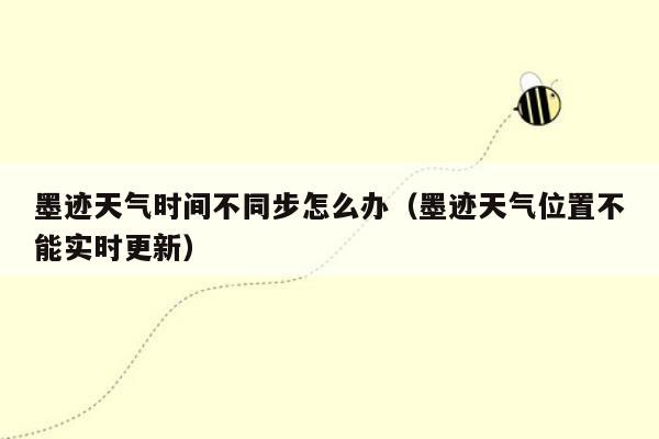 墨迹天气时间不同步怎么办（墨迹天气位置不能实时更新）